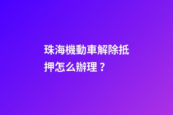 珠海機動車解除抵押怎么辦理？